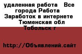 удаленная работа - Все города Работа » Заработок в интернете   . Тюменская обл.,Тобольск г.